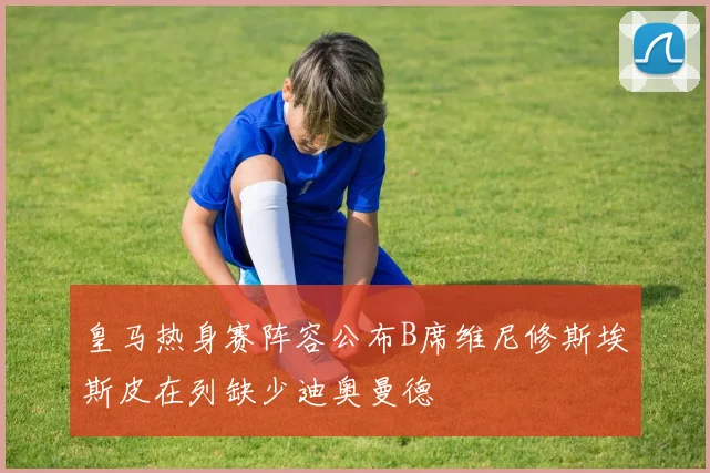 皇马热身赛阵容公布B席维尼修斯埃斯皮在列缺少迪奥曼德